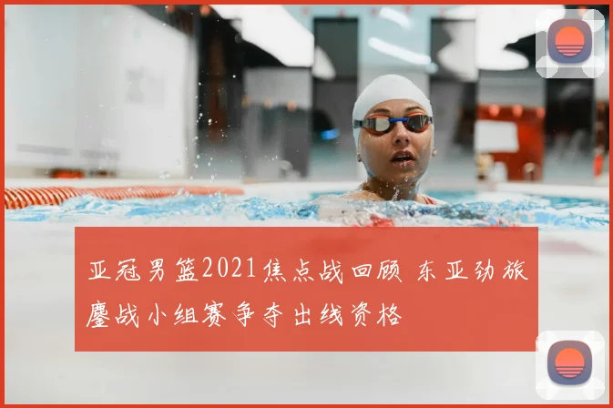 亚冠男篮2021焦点战回顾 东亚劲旅鏖战小组赛争夺出线资格