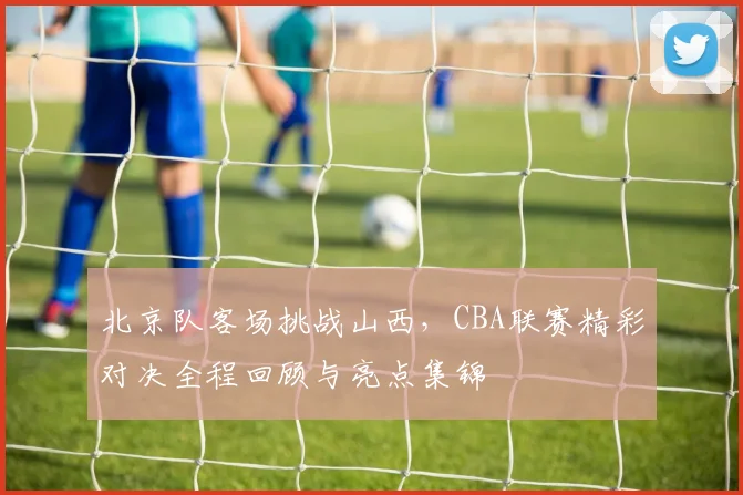 北京队客场挑战山西，CBA联赛精彩对决全程回顾与亮点集锦