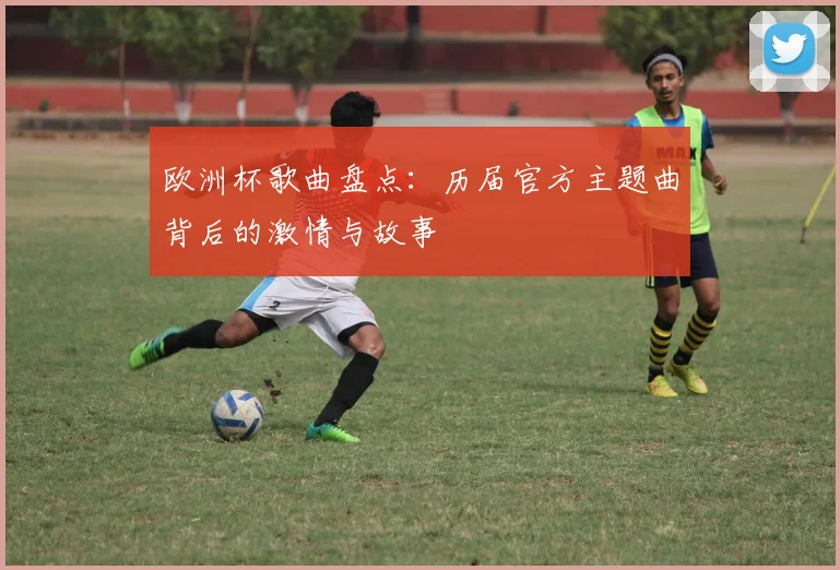 欧洲杯歌曲盘点：历届官方主题曲背后的激情与故事
