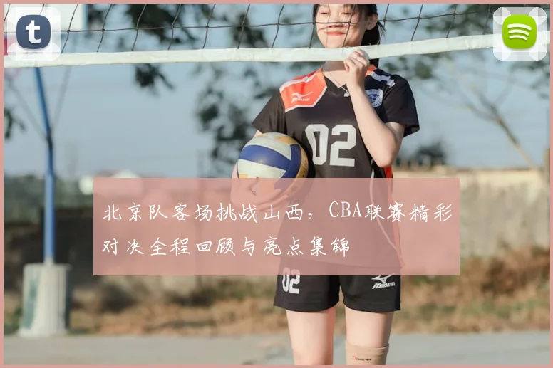 北京队客场挑战山西，CBA联赛精彩对决全程回顾与亮点集锦