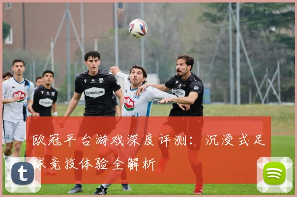 欧冠平台游戏深度评测:沉浸式足球竞技体验全解析