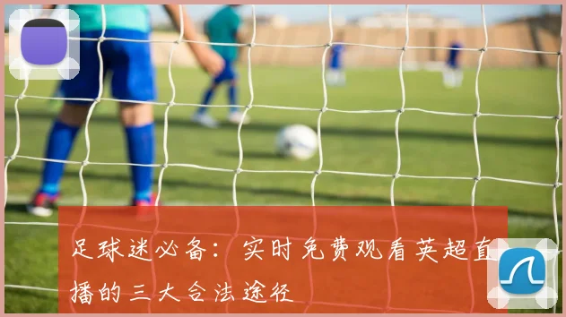 足球迷必备：实时免费观看英超直播的三大合法途径